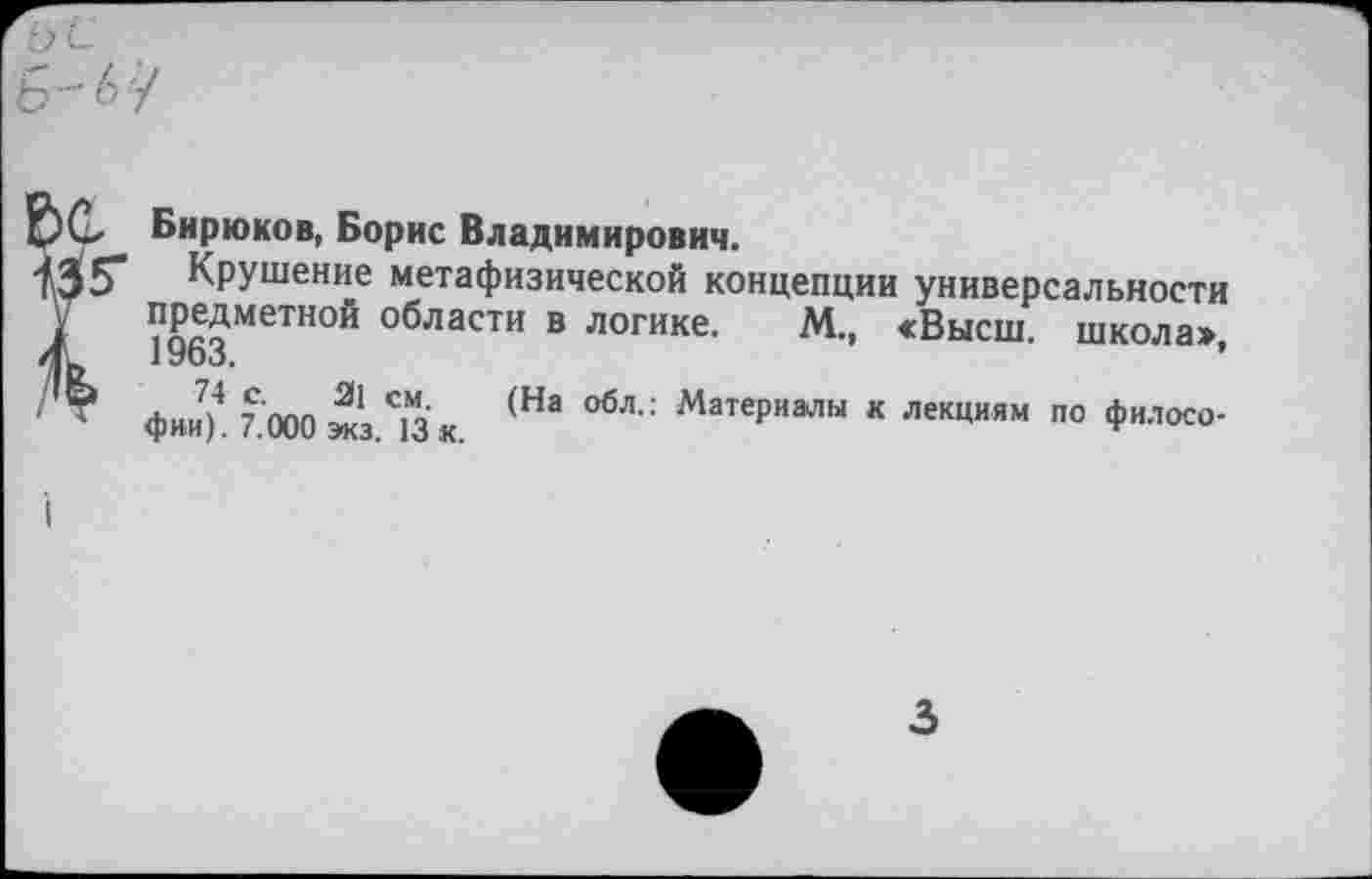 ﻿Бирюков, Борис Владимирович.
Крушение метафизической концепции универсальности предметной °^ласти в логике. М., «Высш, школа» 1963.	’
фии7)4 7.000 ^З.'зх. (На ОбЛ" МатеРиалы * по филосо-